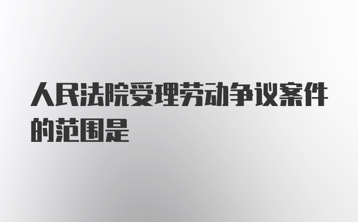 人民法院受理劳动争议案件的范围是