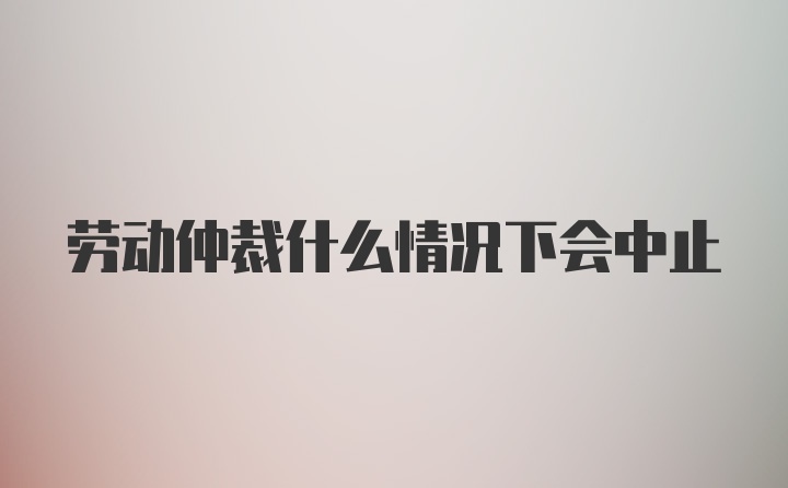 劳动仲裁什么情况下会中止