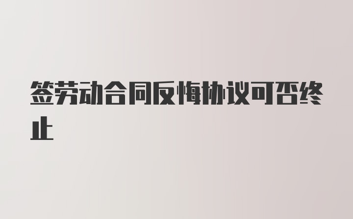 签劳动合同反悔协议可否终止