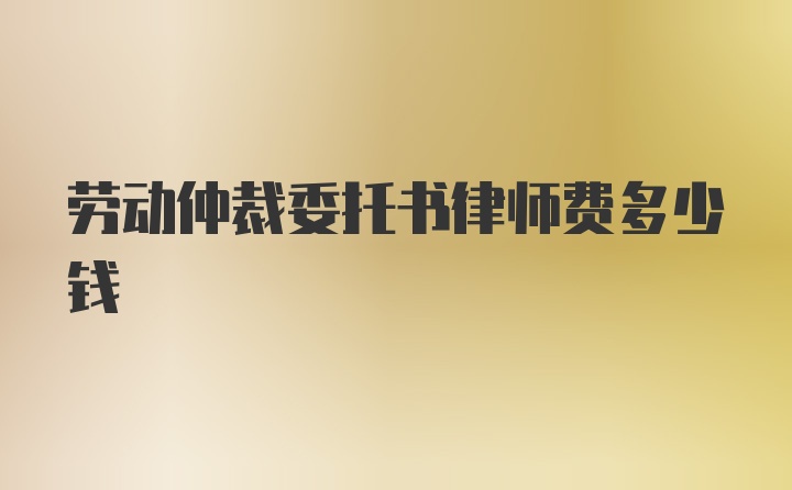 劳动仲裁委托书律师费多少钱