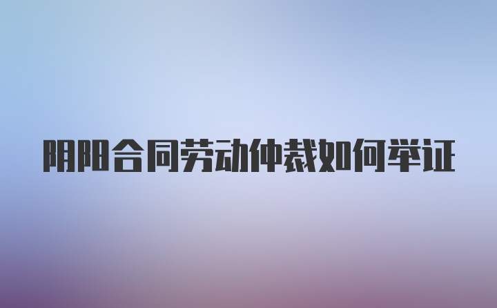 阴阳合同劳动仲裁如何举证