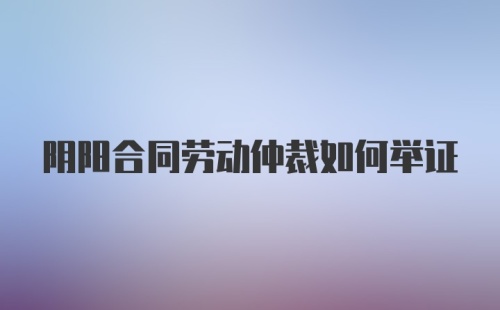 阴阳合同劳动仲裁如何举证