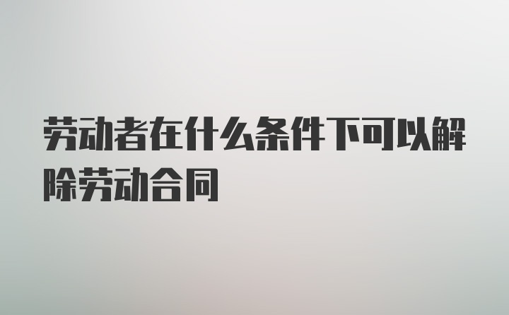 劳动者在什么条件下可以解除劳动合同