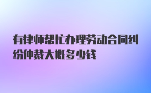 有律师帮忙办理劳动合同纠纷仲裁大概多少钱