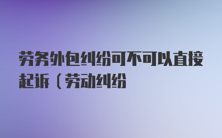 劳务外包纠纷可不可以直接起诉(劳动纠纷