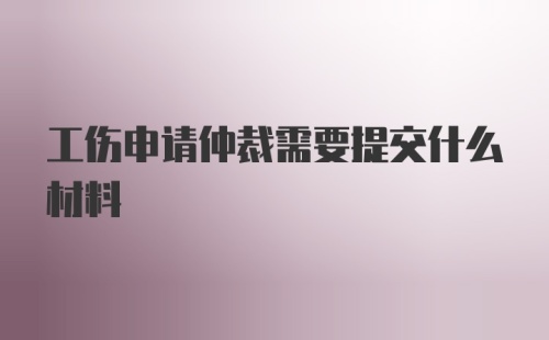 工伤申请仲裁需要提交什么材料