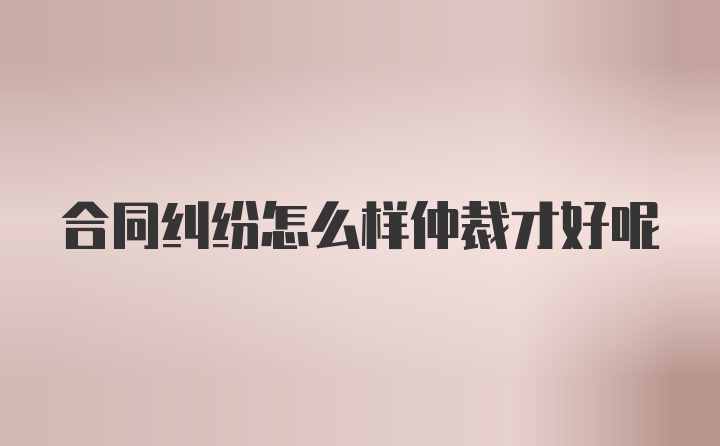 合同纠纷怎么样仲裁才好呢