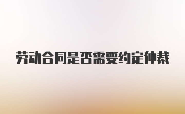 劳动合同是否需要约定仲裁