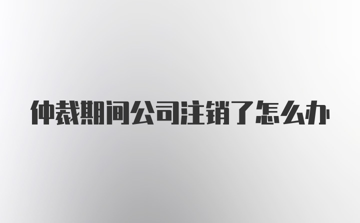 仲裁期间公司注销了怎么办