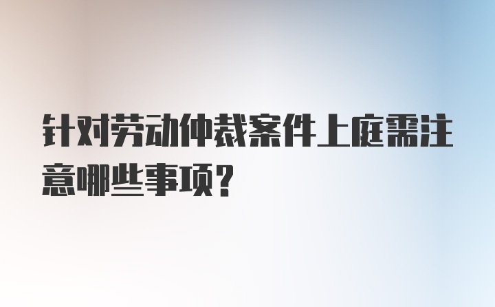 针对劳动仲裁案件上庭需注意哪些事项?