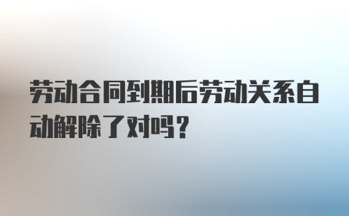 劳动合同到期后劳动关系自动解除了对吗？