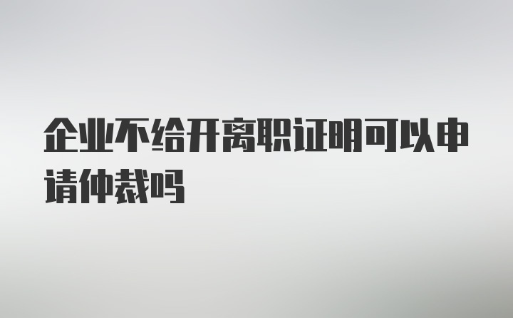 企业不给开离职证明可以申请仲裁吗