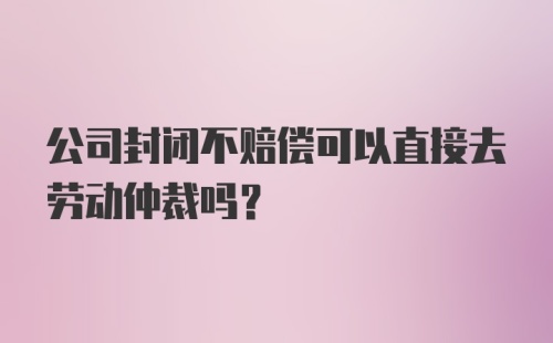 公司封闭不赔偿可以直接去劳动仲裁吗？