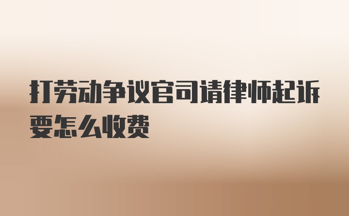 打劳动争议官司请律师起诉要怎么收费