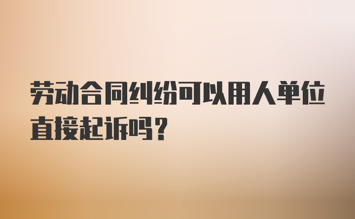 劳动合同纠纷可以用人单位直接起诉吗?