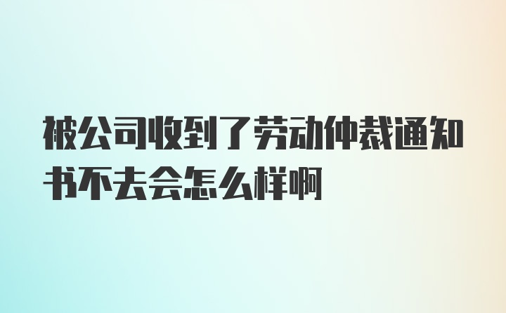 被公司收到了劳动仲裁通知书不去会怎么样啊