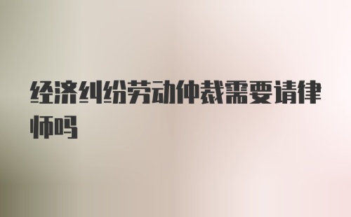 经济纠纷劳动仲裁需要请律师吗