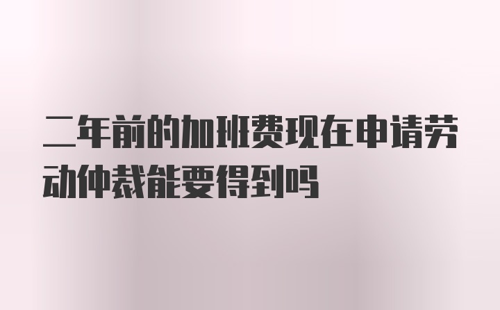 二年前的加班费现在申请劳动仲裁能要得到吗