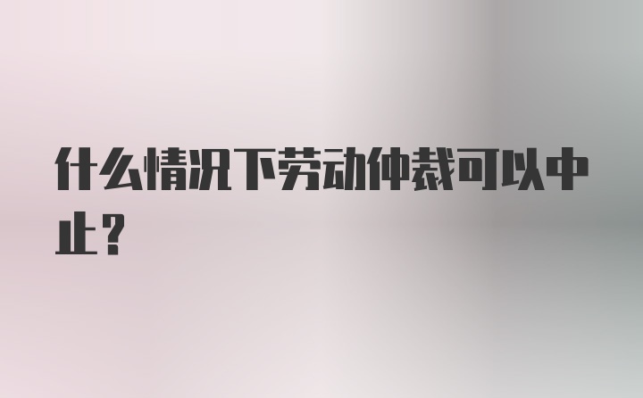 什么情况下劳动仲裁可以中止？