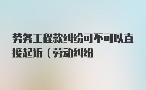 劳务工程款纠纷可不可以直接起诉(劳动纠纷