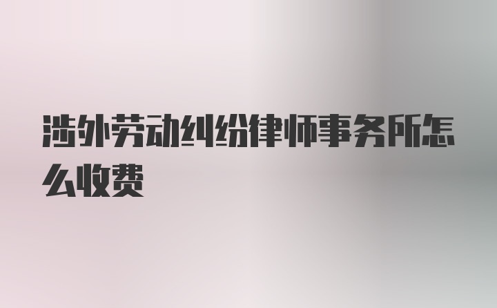 涉外劳动纠纷律师事务所怎么收费