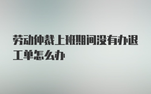 劳动仲裁上班期间没有办退工单怎么办