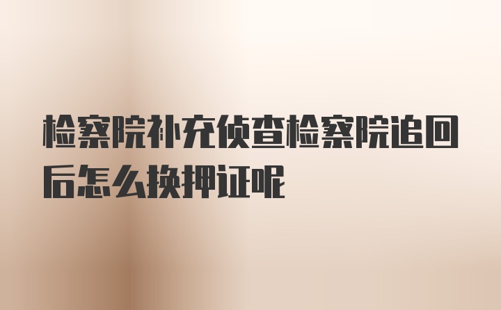 检察院补充侦查检察院追回后怎么换押证呢