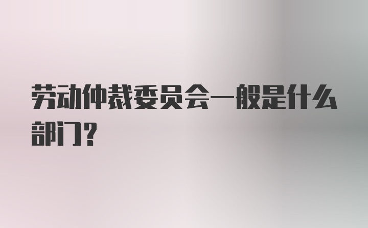 劳动仲裁委员会一般是什么部门?