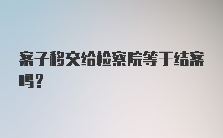 案子移交给检察院等于结案吗？