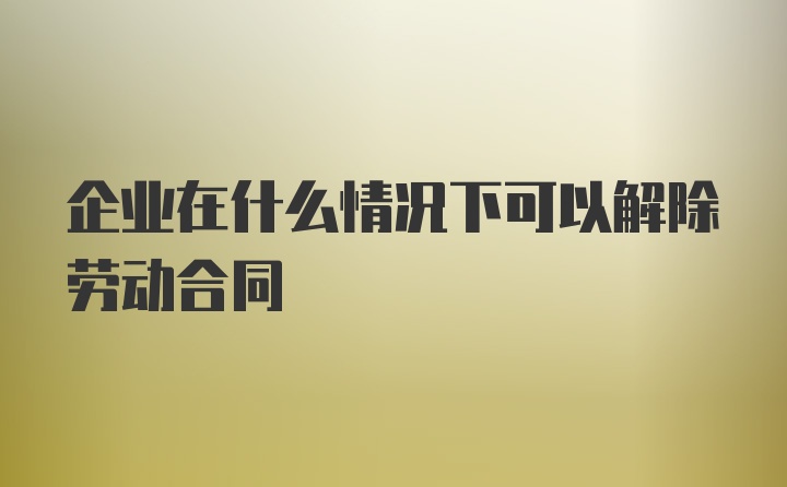 企业在什么情况下可以解除劳动合同