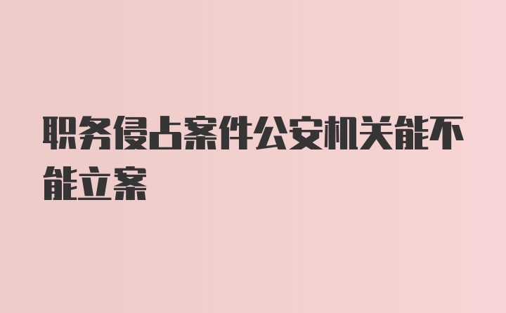 职务侵占案件公安机关能不能立案