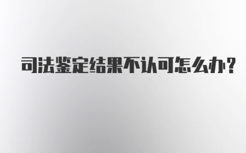 司法鉴定结果不认可怎么办？