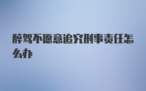 醉驾不愿意追究刑事责任怎么办