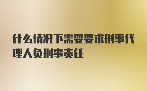 什么情况下需要要求刑事代理人负刑事责任