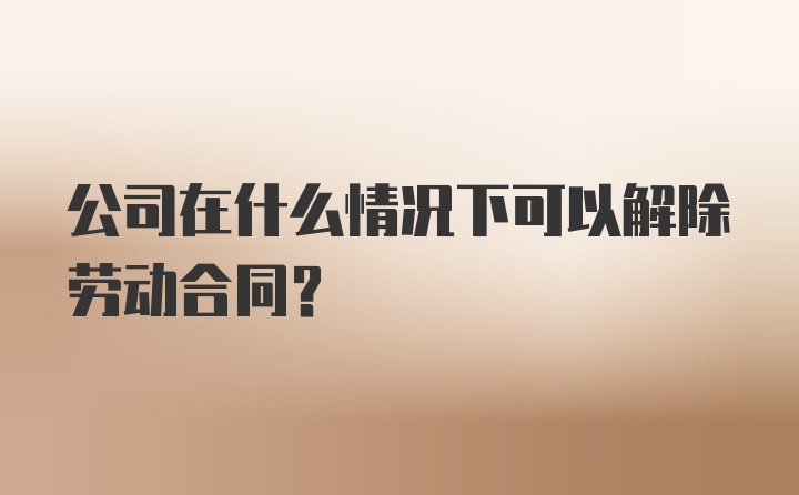 公司在什么情况下可以解除劳动合同？