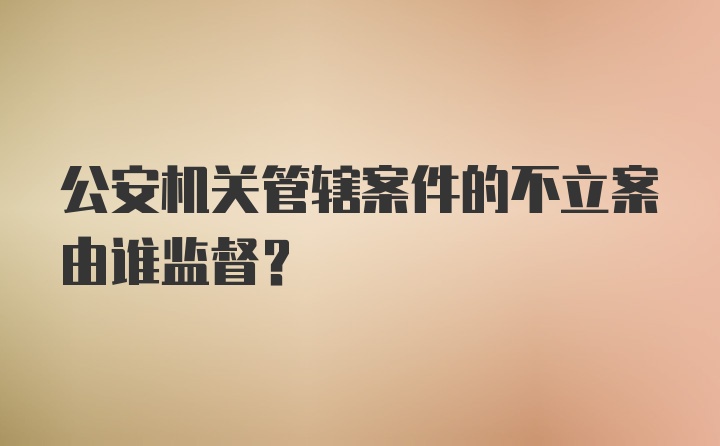 公安机关管辖案件的不立案由谁监督？