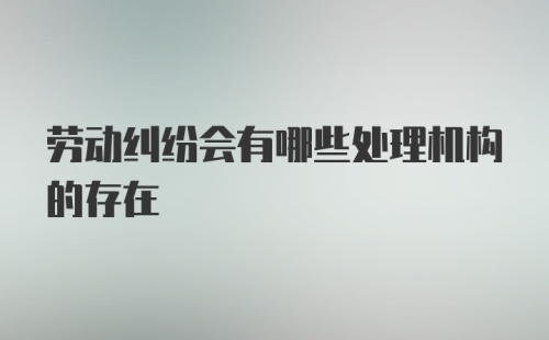 劳动纠纷会有哪些处理机构的存在