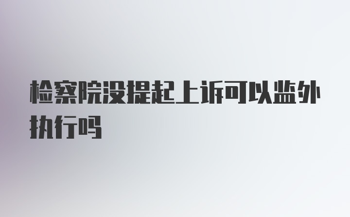 检察院没提起上诉可以监外执行吗