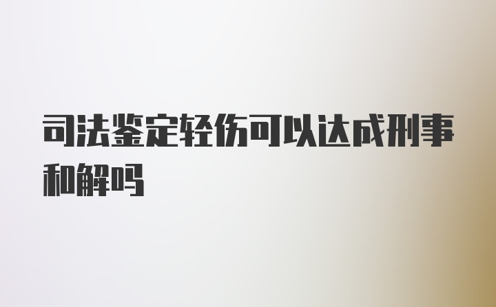 司法鉴定轻伤可以达成刑事和解吗