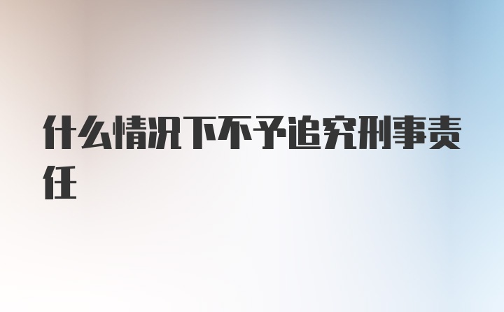 什么情况下不予追究刑事责任