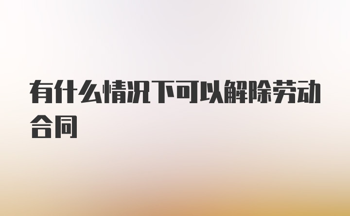 有什么情况下可以解除劳动合同