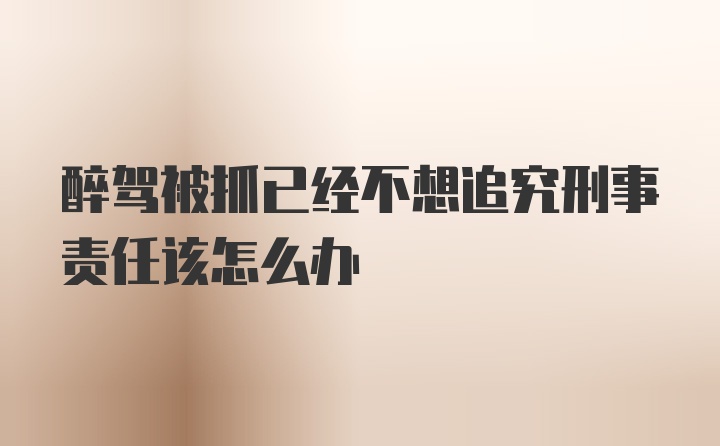 醉驾被抓已经不想追究刑事责任该怎么办