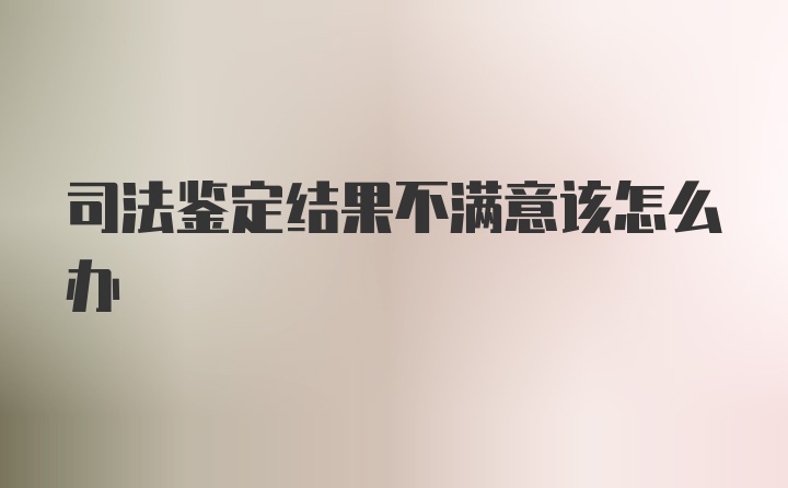 司法鉴定结果不满意该怎么办