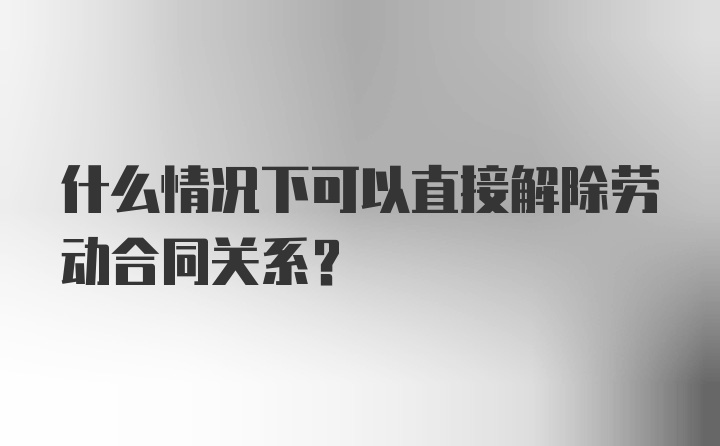 什么情况下可以直接解除劳动合同关系？