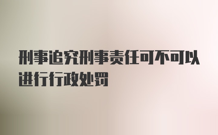 刑事追究刑事责任可不可以进行行政处罚