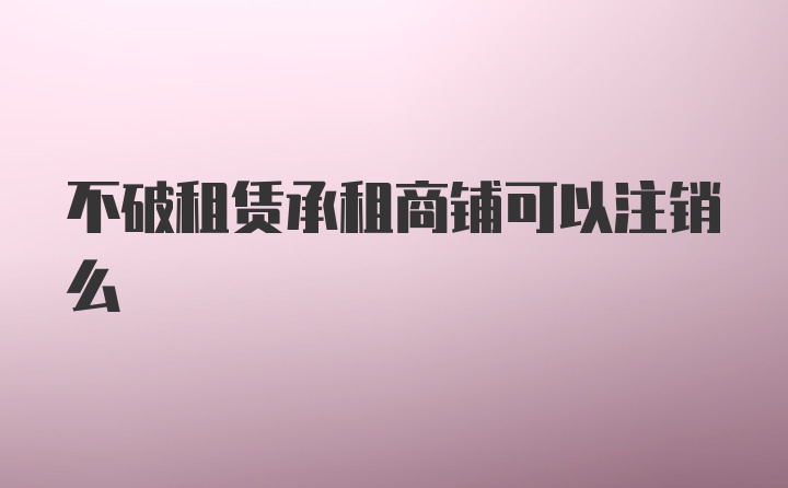 不破租赁承租商铺可以注销么