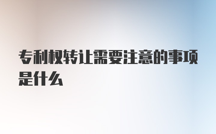 专利权转让需要注意的事项是什么