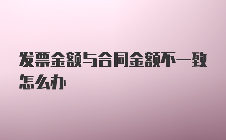 发票金额与合同金额不一致怎么办