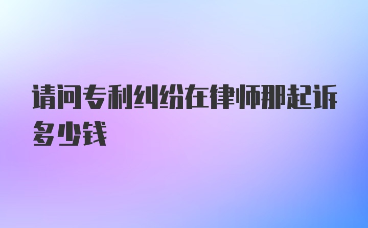 请问专利纠纷在律师那起诉多少钱