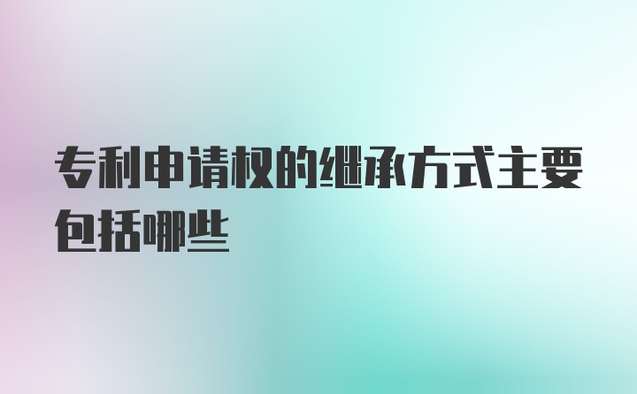 专利申请权的继承方式主要包括哪些